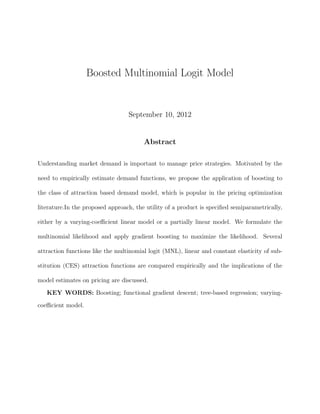 Boosted Multinomial Logit Model
September 10, 2012
Abstract
Understanding market demand is important to manage price strategies. Motivated by the
need to empirically estimate demand functions, we propose the application of boosting to
the class of attraction based demand model, which is popular in the pricing optimization
literature.In the proposed approach, the utility of a product is speciﬁed semiparametrically,
either by a varying-coeﬃcient linear model or a partially linear model. We formulate the
multinomial likelihood and apply gradient boosting to maximize the likelihood. Several
attraction functions like the multinomial logit (MNL), linear and constant elasticity of sub-
stitution (CES) attraction functions are compared empirically and the implications of the
model estimates on pricing are discussed.
KEY WORDS: Boosting; functional gradient descent; tree-based regression; varying-
coeﬃcient model.
 