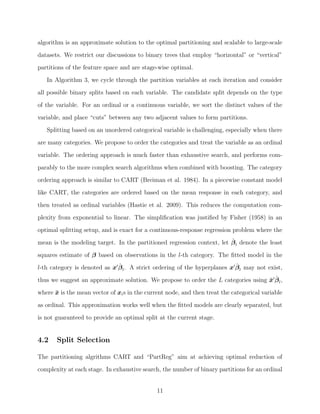 algorithm is an approximate solution to the optimal partitioning and scalable to large-scale
datasets. We restrict our discussions to binary trees that employ “horizontal” or “vertical”
partitions of the feature space and are stage-wise optimal.
In Algorithm 3, we cycle through the partition variables at each iteration and consider
all possible binary splits based on each variable. The candidate split depends on the type
of the variable. For an ordinal or a continuous variable, we sort the distinct values of the
variable, and place “cuts” between any two adjacent values to form partitions.
Splitting based on an unordered categorical variable is challenging, especially when there
are many categories. We propose to order the categories and treat the variable as an ordinal
variable. The ordering approach is much faster than exhaustive search, and performs com-
parably to the more complex search algorithms when combined with boosting. The category
ordering approach is similar to CART (Breiman et al. 1984). In a piecewise constant model
like CART, the categories are ordered based on the mean response in each category, and
then treated as ordinal variables (Hastie et al. 2009). This reduces the computation com-
plexity from exponential to linear. The simpliﬁcation was justiﬁed by Fisher (1958) in an
optimal splitting setup, and is exact for a continuous-response regression problem where the
mean is the modeling target. In the partitioned regression context, let ˆβl denote the least
squares estimate of β based on observations in the l-th category. The ﬁtted model in the
l-th category is denoted as x ˆβl. A strict ordering of the hyperplanes x ˆβl may not exist,
thus we suggest an approximate solution. We propose to order the L categories using ¯x ˆβl,
where ¯x is the mean vector of xis in the current node, and then treat the categorical variable
as ordinal. This approximation works well when the ﬁtted models are clearly separated, but
is not guaranteed to provide an optimal split at the current stage.
4.2 Split Selection
The partitioning algrithms CART and “PartReg” aim at achieving optimal reduction of
complexity at each stage. In exhaustive search, the number of binary partitions for an ordinal
11
 