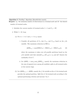 Algorithm 3 “PartReg” Algorithm (Breadth-ﬁrst search).
Require: n0– the minimum number of observations in a terminal node and M– the desired
number of terminal nodes.
1. Initialize the current number of terminal nodes l = 1 and Cm = Rq
.
2. While l < M, loop:
(a) For m = 1 to l and j = 1 to q, repeat:
i. Consider all partitions of Cm into Cm,L and Cm,R based on the j-th
variable. The maximum reduction in SSE is,
∆SSEm,j = max{SSE(Cm) − SSE(Cm,L) − SSE(Cm,R)}, (9)
where the maximum is taken over all possible partitions based on the
j-th variable such that min{#Cm,L, #Cm,R} ≥ n0 and #C denotes the
cardinality of set C.
ii. Let ∆SSEl = maxm maxj ∆SSEm,j, namely the maximum reduction in
the sum of squared error among all candidate splits in all terminal nodes
at the current stage.
(b) Let ∆SSEm∗,j∗ = ∆SSEl, namely the j∗
-th variable on the m∗
-th terminal node
provides the optimal partition. Split the m∗
-th terminal node according to the
optimal partitioning criterion and increase l by 1.
12
 