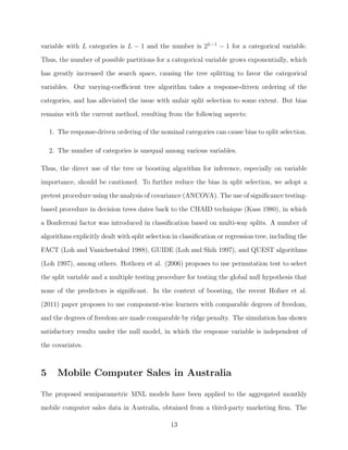 variable with L categories is L − 1 and the number is 2L−1
− 1 for a categorical variable.
Thus, the number of possible partitions for a categorical variable grows exponentially, which
has greatly increased the search space, causing the tree splitting to favor the categorical
variables. Our varying-coeﬃcient tree algorithm takes a response-driven ordering of the
categories, and has alleviated the issue with unfair split selection to some extent. But bias
remains with the current method, resulting from the following aspects:
1. The response-driven ordering of the nominal categories can cause bias to split selection.
2. The number of categories is unequal among various variables.
Thus, the direct use of the tree or boosting algorithm for inference, especially on variable
importance, should be cautioned. To further reduce the bias in split selection, we adopt a
pretest procedure using the analysis of covariance (ANCOVA). The use of signiﬁcance testing-
based procedure in decision trees dates back to the CHAID technique (Kass 1980), in which
a Bonferroni factor was introduced in classiﬁcation based on multi-way splits. A number of
algorithms explicitly dealt with split selection in classiﬁcation or regression tree, including the
FACT (Loh and Vanichsetakul 1988), GUIDE (Loh and Shih 1997), and QUEST algorithms
(Loh 1997), among others. Hothorn et al. (2006) proposes to use permutation test to select
the split variable and a multiple testing procedure for testing the global null hypothesis that
none of the predictors is signiﬁcant. In the context of boosting, the recent Hofner et al.
(2011) paper proposes to use component-wise learners with comparable degrees of freedom,
and the degrees of freedom are made comparable by ridge penalty. The simulation has shown
satisfactory results under the null model, in which the response variable is independent of
the covariates.
5 Mobile Computer Sales in Australia
The proposed semiparametric MNL models have been applied to the aggregated monthly
mobile computer sales data in Australia, obtained from a third-party marketing ﬁrm. The
13
 