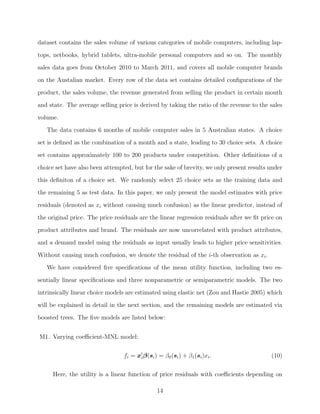 dataset contains the sales volume of various categories of mobile computers, including lap-
tops, netbooks, hybrid tablets, ultra-mobile personal computers and so on. The monthly
sales data goes from October 2010 to March 2011, and covers all mobile computer brands
on the Austalian market. Every row of the data set contains detailed conﬁgurations of the
product, the sales volume, the revenue generated from selling the product in certain month
and state. The average selling price is derived by taking the ratio of the revenue to the sales
volume.
The data contains 6 months of mobile computer sales in 5 Australian states. A choice
set is deﬁned as the combination of a month and a state, leading to 30 choice sets. A choice
set contains approximately 100 to 200 products under competition. Other deﬁnitions of a
choice set have also been attempted, but for the sake of brevity, we only present results under
this deﬁniton of a choice set. We randomly select 25 choice sets as the training data and
the remaining 5 as test data. In this paper, we only present the model estimates with price
residuals (denoted as xi without causing much confusion) as the linear predictor, instead of
the original price. The price residuals are the linear regression residuals after we ﬁt price on
product attributes and brand. The residuals are now uncorrelated with product attributes,
and a demand model using the residuals as input usually leads to higher price sensitivities.
Without causing much confusion, we denote the residual of the i-th observation as xi.
We have considered ﬁve speciﬁcations of the mean utility function, including two es-
sentially linear speciﬁcations and three nonparametric or semiparametric models. The two
intrinsically linear choice models are estimated using elastic net (Zou and Hastie 2005) which
will be explained in detail in the next section, and the remaining models are estimated via
boosted trees. The ﬁve models are listed below:
M1. Varying coeﬃcient-MNL model:
fi = xiβ(si) = β0(si) + β1(si)xi. (10)
Here, the utility is a linear function of price residuals with coeﬃcients depending on
14
 
