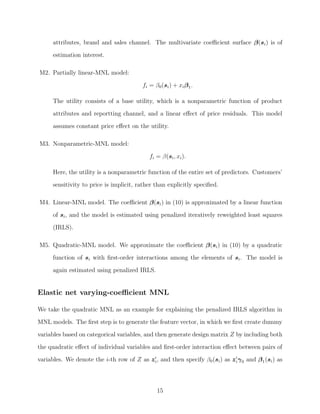 attributes, brand and sales channel. The multivariate coeﬃcient surface β(si) is of
estimation interest.
M2. Partially linear-MNL model:
fi = β0(si) + xiβ1.
The utility consists of a base utility, which is a nonparametric function of product
attributes and reportting channel, and a linear eﬀect of price residuals. This model
assumes constant price eﬀect on the utility.
M3. Nonparametric-MNL model:
fi = β(si, xi).
Here, the utility is a nonparametric function of the entire set of predictors. Customers’
sensitivity to price is implicit, rather than explicitly speciﬁed.
M4. Linear-MNL model. The coeﬃcient β(si) in (10) is approximated by a linear function
of si, and the model is estimated using penalized iteratively reweighted least squares
(IRLS).
M5. Quadratic-MNL model. We approximate the coeﬃcient β(si) in (10) by a quadratic
function of si with ﬁrst-order interactions among the elements of si. The model is
again estimated using penalized IRLS.
Elastic net varying-coeﬃcient MNL
We take the quadratic MNL as an example for explaining the penalized IRLS algorithm in
MNL models. The ﬁrst step is to generate the feature vector, in which we ﬁrst create dummy
variables based on categorical variables, and then generate design matrix Z by including both
the quadratic eﬀect of individual variables and ﬁrst-order interaction eﬀect between pairs of
variables. We denote the i-th row of Z as zi, and then specify β0(si) as ziγ0 and β1(si) as
15
 