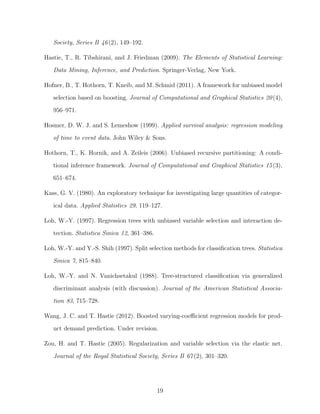 Society, Series B 46(2), 149–192.
Hastie, T., R. Tibshirani, and J. Friedman (2009). The Elements of Statistical Learning:
Data Mining, Inference, and Prediction. Springer-Verlag, New York.
Hofner, B., T. Hothorn, T. Kneib, and M. Schmid (2011). A framework for unbiased model
selection based on boosting. Journal of Computational and Graphical Statistics 20(4),
956–971.
Hosmer, D. W. J. and S. Lemeshow (1999). Applied survival analysis: regression modeling
of time to event data. John Wiley & Sons.
Hothorn, T., K. Hornik, and A. Zeileis (2006). Unbiased recursive partitioning: A condi-
tional inference framework. Journal of Computational and Graphical Statistics 15(3),
651–674.
Kass, G. V. (1980). An exploratory technique for investigating large quantities of categor-
ical data. Applied Statistics 29, 119–127.
Loh, W.-Y. (1997). Regression trees with unbiased variable selection and interaction de-
tection. Statistica Sinica 12, 361–386.
Loh, W.-Y. and Y.-S. Shih (1997). Split selection methods for classiﬁcation trees. Statistica
Sinica 7, 815–840.
Loh, W.-Y. and N. Vanichsetakul (1988). Tree-structured classiﬁcation via generalized
discriminant analysis (with discussion). Journal of the American Statistical Associa-
tion 83, 715–728.
Wang, J. C. and T. Hastie (2012). Boosted varying-coeﬃcient regression models for prod-
uct demand prediction. Under revision.
Zou, H. and T. Hastie (2005). Regularization and variable selection via the elastic net.
Journal of the Royal Statistical Society, Series B 67(2), 301–320.
19
 