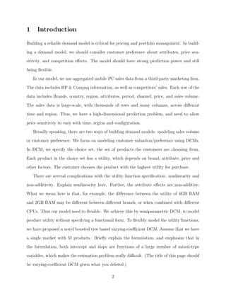 1 Introduction
Building a reliable demand model is critical for pricing and portfolio management. In build-
ing a demand model, we should consider customer preference about attributes, price sen-
sitivity, and competition eﬀects. The model should have strong prediction power and still
being ﬂexible.
In our model, we use aggregated mobile PC sales data from a third-party marketing ﬁrm.
The data includes HP & Compaq information, as well as competitors’ sales. Each row of the
data includes Brands, country, region, attributes, period, channel, price, and sales volume.
The sales data is large-scale, with thousands of rows and many columns, across diﬀerent
time and region. Thus, we have a high-dimensional prediction problem, and need to allow
price sensitivity to vary with time, region and conﬁguration.
Broadly speaking, there are two ways of building demand models: modeling sales volume
or customer preference. We focus on modeling customer valuation/preference using DCMs.
In DCM, we specify the choice set, the set of products the customers are choosing from.
Each product in the choice set has a utility, which depends on brand, attribute, price and
other factors. The customer chooses the product with the highest utility for purchase.
There are several complications with the utility function speciﬁcation: nonlinearity and
non-additivity. Explain nonlinearity here. Further, the attribute eﬀects are non-additive.
What we mean here is that, for example, the diﬀerence between the utility of 4GB RAM
and 2GB RAM may be diﬀerent between diﬀerent brands, or when combined with diﬀerent
CPUs. Thus our model need to ﬂexible. We achieve this by semiparametric DCM, to model
product utility without specifying a functional form. To ﬂexibly model the utility functions,
we have proposed a novel boosted tree based varying-coeﬃcient DCM. Assume that we have
a single market with M products. Brieﬂy explain the formulation, and emphasize that in
the formulation, both intercept and slope are functions of a large number of mixed-type
variables, which makes the estimation problem really diﬃcult. (The title of this page should
be varying-coeﬃcient DCM given what you deleted.)
2
 