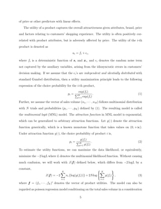 of price or other predictors with linear eﬀects.
The utility of a product captures the overall attractiveness given attributes, brand, price
and factors relating to customers’ shopping experience. The utility is often positively cor-
related with product attributes, but is adversely aﬀected by price. The utility of the i-th
product is denoted as
ui = fi + i,
where fi is a deterministic function of si and xi, and i denotes the random noise term
not captured by the auxiliary variables, arising from the idiosyncratic errors in customers’
decision making. If we assume that the i’s are independent and identially distributed with
standard Gumbel distribution, then a utility maximization principle leads to the following
expression of the choice probability for the i-th product,
pi =
exp(fi)
K
i=1 exp(fi)
. (1)
Further, we assume the vector of sales volume (n1, · · · , nM ) follows multinomial distribution
with N trials and probabilities (p1, · · · , pK) deﬁned by (1). The resulting model is called
the multinomial logit (MNL) model. The attraction function in MNL model is exponential,
which can be generalized to arbitrary attraction functions. Let g(·) denote the attraction
function generically, which is a known monotone function that takes values on (0, +∞).
Under attraction function g(·), the choice probability of product i is,
pi =
g(fi)
K
i=1 g(fi)
. (2)
To estimate the utility functions, we can maximize the data likelihood, or equivalently,
minimize the −2 logL where L denotes the multinomial likelihood function. Without causing
much confusion, we will work with J(f) deﬁned below, which diﬀers from −2 logL by a
constant,
J(f) = −2
K
i=1
ni {log(g(fi))} + 2Nlog
K
i=1
g(fi) , (3)
where f = (f1, · · · , fK) denotes the vector of product utilities. The model can also be
regarded as poisson regression model conditioning on the total sales volume in a consideration
5
 