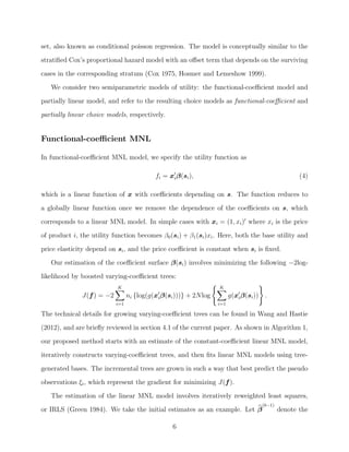 set, also known as conditional poisson regression. The model is conceptually similar to the
stratiﬁed Cox’s proportional hazard model with an oﬀset term that depends on the surviving
cases in the corresponding stratum (Cox 1975, Hosmer and Lemeshow 1999).
We consider two semiparametric models of utility: the functional-coeﬃcient model and
partially linear model, and refer to the resulting choice models as functional-coeﬃcient and
partially linear choice models, respectively.
Functional-coeﬃcient MNL
In functional-coeﬃcient MNL model, we specify the utility function as
fi = xiβ(si), (4)
which is a linear function of x with coeﬃcients depending on s. The function reduces to
a globally linear function once we remove the dependence of the coeﬃcients on s, which
corresponds to a linear MNL model. In simple cases with xi = (1, xi) where xi is the price
of product i, the utility function becomes β0(si) + β1(si)xi. Here, both the base utility and
price elasticity depend on si, and the price coeﬃcient is constant when si is ﬁxed.
Our estimation of the coeﬃcient surface β(si) involves minimizing the following −2log-
likelihood by boosted varying-coeﬃcient trees:
J(f) = −2
K
i=1
ni {log(g(xiβ(si)))} + 2Nlog
K
i=1
g(xiβ(si)) .
The technical details for growing varying-coeﬃcient trees can be found in Wang and Hastie
(2012), and are brieﬂy reviewed in section 4.1 of the current paper. As shown in Algorithm 1,
our proposed method starts with an estimate of the constant-coeﬃcient linear MNL model,
iteratively constructs varying-coeﬃcient trees, and then ﬁts linear MNL models using tree-
generated bases. The incremental trees are grown in such a way that best predict the pseudo
observations ξi, which represent the gradient for minimizing J(f).
The estimation of the linear MNL model involves iteratively reweighted least squares,
or IRLS (Green 1984). We take the initial estimates as an example. Let β
(b−1)
denote the
6
 