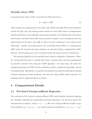 Partially Linear MNL
In partially linear choice model, we specify the utility function as
fi = β0(si) + xiβ, (5)
which consists of a nonparametric term β0(si) and a linear term xiβ. If the linear predictors
include the price only, the resulting model consists of a base utility that is a nonparametric
function of attributes, and a globally constant price elasticity. In a reﬁned model, interactions
between price and other factors like brand or product category can be incorporated into the
design matrix of the linear term xiβ, to allow the price coeﬃcient to vary along certain
dimensions. Another interesting special case of partially linear MNL is a nonparametric
MNL model, by removing the linear predictors xi and only ﬁtting a nonparametric utility
function. All the special cases can be estimated under the same boosted tree framework.
The boosting algorithm for the partially linear model is explained in Algorithm 2. Here,
the varying intercept β0(si) is initially ﬁtted with a constant value, and then approximated
by piecewise constant trees using the CART algorithm. At every stage, the search for
optimal partitioning in CART and the estimation of β are conducted sequentially, instead
of simultaneously. Speciﬁcally, we search for the optimal tree split for predicting the pseudo
residuals, ignoring the linear predictors, and then ﬁt a linear MNL model using the tree
grouping and the original predictors xi jointly.
4 Computational Details
4.1 Tree-based Varying-coeﬃcient Regression
The estimation of the boosted varying-coeﬃcient MNL model involves iteratively applying
the “PartReg” algorithm for constructing tree-based regressions. Let (si, xi, yi) denote the
measurements on subject i, where i = 1, · · · , n. Here, the varying-coeﬃcient variable or par-
tition variable, is si = (si1, si2, · · · , siq) and the regression variable is xi = (xi1, xi2, · · · , xip) .
8
 