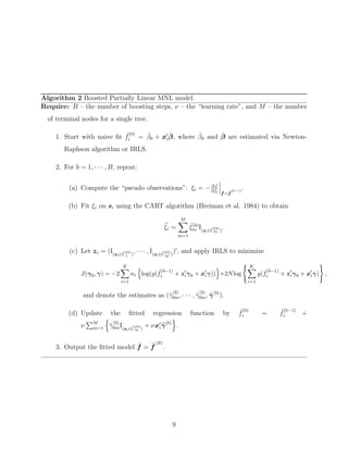 Algorithm 2 Boosted Partially Linear MNL model.
Require: B – the number of boosting steps, ν – the “learning rate”, and M – the number
of terminal nodes for a single tree.
1. Start with naive ﬁt ˆf
(0)
i = ˆβ0 + xi
ˆβ, where ˆβ0 and ˆβ are estimated via Newton-
Raphson algorithm or IRLS.
2. For b = 1, · · · , B, repeat:
(a) Compute the “pseudo observations”: ξi = − ∂J
∂fi f=ˆf
(b−1)
.
(b) Fit ξi on si using the CART algorithm (Breiman et al. 1984) to obtain
ξi =
M
m=1
˜ξ(b)
m I(si∈C
(b)
m )
.
(c) Let zi = (I(si∈C
(b)
1 )
, · · · , I(si∈C
(b)
M )
) , and apply IRLS to minimize
J(γ0, γ) = −2
K
i=1
ni log(g( ˆf
(b−1)
i + ziγ0 + xiγ)) +2Nlog
K
i=1
g( ˆf
(b−1)
i + ziγ0 + xiγ) ,
and denote the estimates as (ˆγ
(b)
0m, · · · , ˆγ
(b)
0m, ˆγ(b)
).
(d) Update the ﬁtted regression function by ˆf
(b)
i = ˆf
(b−1)
i +
ν M
m=1 ˆγ
(b)
0mI(si∈C
(b)
m )
+ νxiγ(b)
.
3. Output the ﬁtted model ˆf = ˆf
(B)
.
9
 