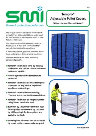 B15
Date 22/11/2013
Tempro®
Adjustable Pallet Covers
“Adjusts to your Thermal Needs”
The unique Tempro® adjustable cover extends
in height from 900mm to 1800mm and is ideal
for part reducing or varying pallet loads. It folds
flat when not in use.
This cover is outstanding a keeping chilled or
frozen goods in their own environment for
extended periods in alien conditions.
It increases payloads, provides economic mixed
loads and improves delivery turnaround time.
Achieves temperatures never previously
considered possible.
Tempro® covers save time by-passing
cold rooms and reduce labour and trans-
port costs by 60%.
Palletise goods will be temperature
protected.
Tempro® covers enable mixed tempera-
ture loads on any vehicle to provide
significant cost savings.
Tempro® covers offer outstanding
Thermal protection in aliens conditions.
Tempro® covers can be height adjusted
using Velcro to suit the load.
1200mm by 1000mm by 1800mm high
for UK pallets and 800mm by 1200mm
by 1800mm high for Euro pallets are
available ex stock.
Working lives of covers can be extended
by repair or the covers can be recycled.
 