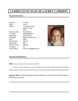 CURRICULUM VITAE OF LAUREN CAMERON
Personal Information
Surname: Cameron
Name: Lauren
Address 6 Sauvignon Street
Somerset West
7130
Contact number: 081 0462416
ID number: 9106080250083
Nationality: South African
Languages: English and Afrikaans
Race: White
Marital Status: Married
Dependents: None
Driver’s License: Code 08
Transport: Yes
Email address: lauren.husted@gmail.com
Educational Qualifications
Matric, Paarl Vallei High School, Somerset West (2009)
 Afrikaans, English, Mathematics, Consumer Studies, Business Studies, Computer Application Technology
Computer Skills: MS Office (MS Word, MS Excel, MS Access), Internet Explorer, Outlook Express,
ARCH System, Automate
 