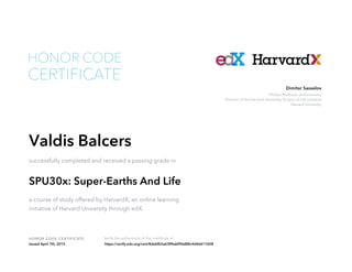 Phillips Professor of Astronomy
Director of the Harvard University Origins of Life Initiative
Harvard University
Dimitar Sasselov
HONOR CODE CERTIFICATE Verify the authenticity of this certificate at
CERTIFICATE
HONOR CODE
Valdis Balcers
successfully completed and received a passing grade in
SPU30x: Super-Earths And Life
a course of study offered by HarvardX, an online learning
initiative of Harvard University through edX.
Issued April 7th, 2015 https://verify.edx.org/cert/8debfb5a63ff4abf96d88c4d46611608
 