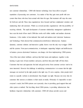 WHITE PAPER 3
new customer relationships. CRM with Internet technology have been able to set good
reputations of possessing new customers. As a matter of fact they gain more profit with new
comers than those who have been around with them for ages. But treatment still stays the same
for both new and old. These days organizations have focused and have emphasized retention and
maintaining their old customers. Which as a reward provides organizations with the possibility of
receiving referrals. The rapid development of customer relationship management applications
have seen the trend of how much CRM also works well within smaller and medium electronic
businesses. A few studies in Iran indicated that small and medium-sized electronic businesses
and Technology Parks showed that communication-distribution infrastructure, business
dynamics, customer relations and innovation quality factors were the only way to trigger CRM
and the systems. From poor communication, to inadequate supporting budgets and inefficiencies
in business process electronical businesses can change a lot from implementing CRM systems.
One of the most critical attributes and keys that bind teams and employees together is also
learning to gain trust of team members and peers, and from that point build off from there.
Customers that trust and appreciate the kind and good service from customer services tend to be
more interested. However the challenge in underlying communication is to ensure that the right
messages are received by the right people in the right way. It’s not a surprise, when people don’t
return to a specific website or advertisement they thought was right. Because not every time do
customers find answers or solutions to their needs on media. Obviously it’s impossible to meet
everyone’s needs, but CRM systems can is precisely close to providing good support than and
other system or method. The best thing about CRM systems, is providing infrastructure that
facilitates long-term relationship with customers. CRM will always provide access and
 