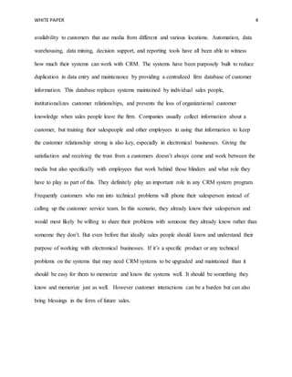 WHITE PAPER 4
availability to customers that use media from different and various locations. Automation, data
warehousing, data mining, decision support, and reporting tools have all been able to witness
how much their systems can work with CRM. The systems have been purposely built to reduce
duplication in data entry and maintenance by providing a centralized firm database of customer
information. This database replaces systems maintained by individual sales people,
institutionalizes customer relationships, and prevents the loss of organizational customer
knowledge when sales people leave the firm. Companies usually collect information about a
customer, but training their salespeople and other employees in using that information to keep
the customer relationship strong is also key, especially in electronical businesses. Giving the
satisfaction and receiving the trust from a customers doesn’t always come and work between the
media but also specifically with employees that work behind those blinders and what role they
have to play as part of this. They definitely play an important role in any CRM system program.
Frequently customers who run into technical problems will phone their salesperson instead of
calling up the customer service team. In this scenario, they already know their salesperson and
would most likely be willing to share their problems with someone they already know rather than
someone they don’t. But even before that ideally sales people should know and understand their
purpose of working with electronical businesses. If it’s a specific product or any technical
problems on the systems that may need CRM systems to be upgraded and maintained than it
should be easy for them to memorize and know the systems well. It should be something they
know and memorize just as well. However customer interactions can be a burden but can also
bring blessings in the form of future sales.
 