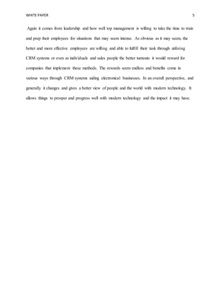 WHITE PAPER 5
Again it comes from leadership and how well top management is willing to take the time to train
and prep their employees for situations that may seem intense. As obvious as it may seem, the
better and more effective employees are willing and able to fulfill their task through utilizing
CRM systems or even as individuals and sales people the better turnouts it would reward for
companies that implement these methods. The rewards seem endless and benefits come in
various ways through CRM systems aiding electronical businesses. In an overall perspective, and
generally it changes and gives a better view of people and the world with modern technology. It
allows things to prosper and progress well with modern technology and the impact it may have.
 