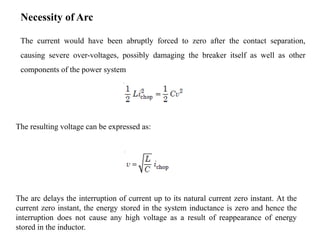Necessity of Arc
The current would have been abruptly forced to zero after the contact separation,
causing severe over-voltages, possibly damaging the breaker itself as well as other
components of the power system
The arc delays the interruption of current up to its natural current zero instant. At the
current zero instant, the energy stored in the system inductance is zero and hence the
interruption does not cause any high voltage as a result of reappearance of energy
stored in the inductor.
The resulting voltage can be expressed as:
 