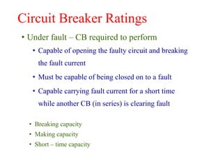 Circuit Breaker Ratings
• Under fault – CB required to perform
• Capable of opening the faulty circuit and breaking
the fault current
• Must be capable of being closed on to a fault
• Capable carrying fault current for a short time
while another CB (in series) is clearing fault
• Breaking capacity
• Making capacity
• Short – time capacity
 