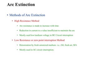 Arc Extinction
• Methods of Arc Extinction
• High Resistance Method
• Arc resistance is made to increase with time
• Reduction in current to a value insufficient to maintain the arc
• Mostly used low/medium voltage in DC Circuit interruption
• Low Resistance or zero point interruption Method
• Deionization by fresh unionized medium. i.e., Oil, fresh air, SF6
• Mostly used in AC circuit interruption.
 