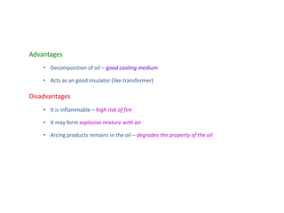 Advantages
• Decomposition of oil – good cooling medium
• Acts as an good insulator (like transformer)
Disadvantages
• It is inflammable – high risk of fire
• It may form explosive mixture with air
• Arcing products remains in the oil – degrades the property of the oil
 