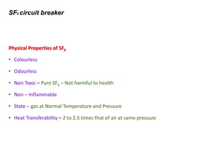 SF6 circuit breaker
Physical Properties of SF6
• Colourless
• Odourless
• Non Toxic – Pure SF6 – Not harmful to health
• Non – Inflammable
• State – gas at Normal Temperature and Pressure
• Heat Transferability – 2 to 2.5 times that of air at same pressure
 