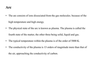 Arc
• The arc consists of ions dissociated from the gas molecules. because of the
high temperature and high energy.
• The physical state of the arc is known as plasma. The plasma is called the
fourth state of the matter, the other three being solid, liquid and gas.
• The typical temperature within the plasma is of the order of 5000 K.
• The conductivity of the plasma is 13 orders of magnitude more than that of
the air, approaching the conductivity of carbon.
 