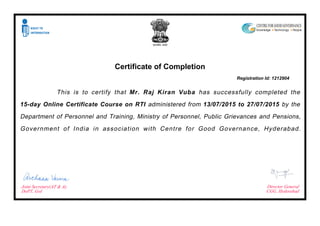 Certificate of Completion
Registration Id: 1212904
This is to certify that Mr. Raj Kiran Vuba has successfully completed the
15-day Online Certificate Course on RTI administered from 13/07/2015 to 27/07/2015 by the
Department of Personnel and Training, Ministry of Personnel, Public Grievances and Pensions,
Government of India in association with Centre for Good Governance, Hyderabad.
Joint Secretary(AT & A),
DoPT, GoI
Director General
CGG, Hyderabad
 