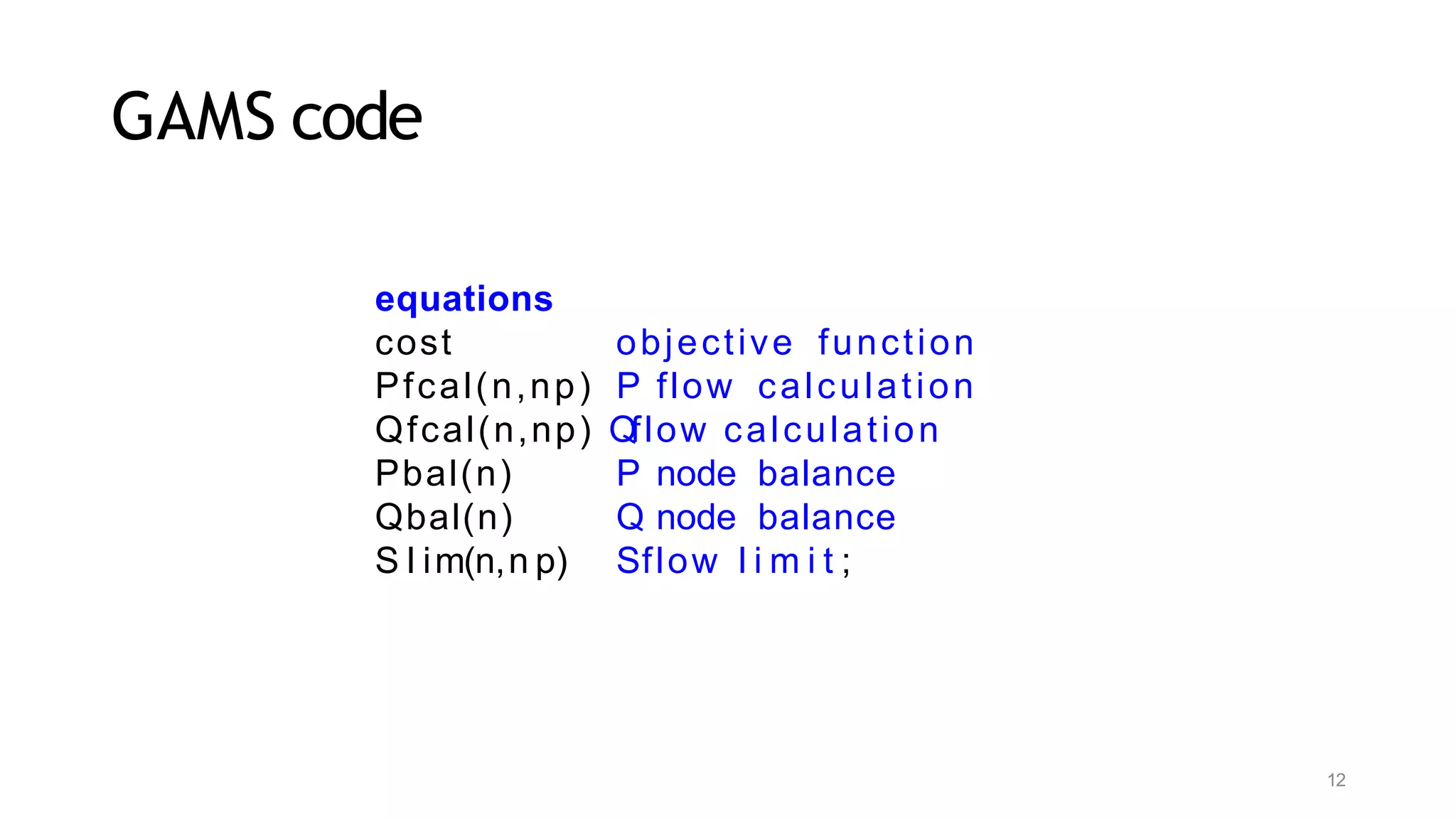 12
GAMS code
equations
cost objective function
Pfcal(n,np) P flow calculation
Qfcal(n,np) Qflow calculation
Pbal(n)
Qbal(n)
S l im(n,n p)
P node balance
Q node balance
Sflow l i m i t ;
 