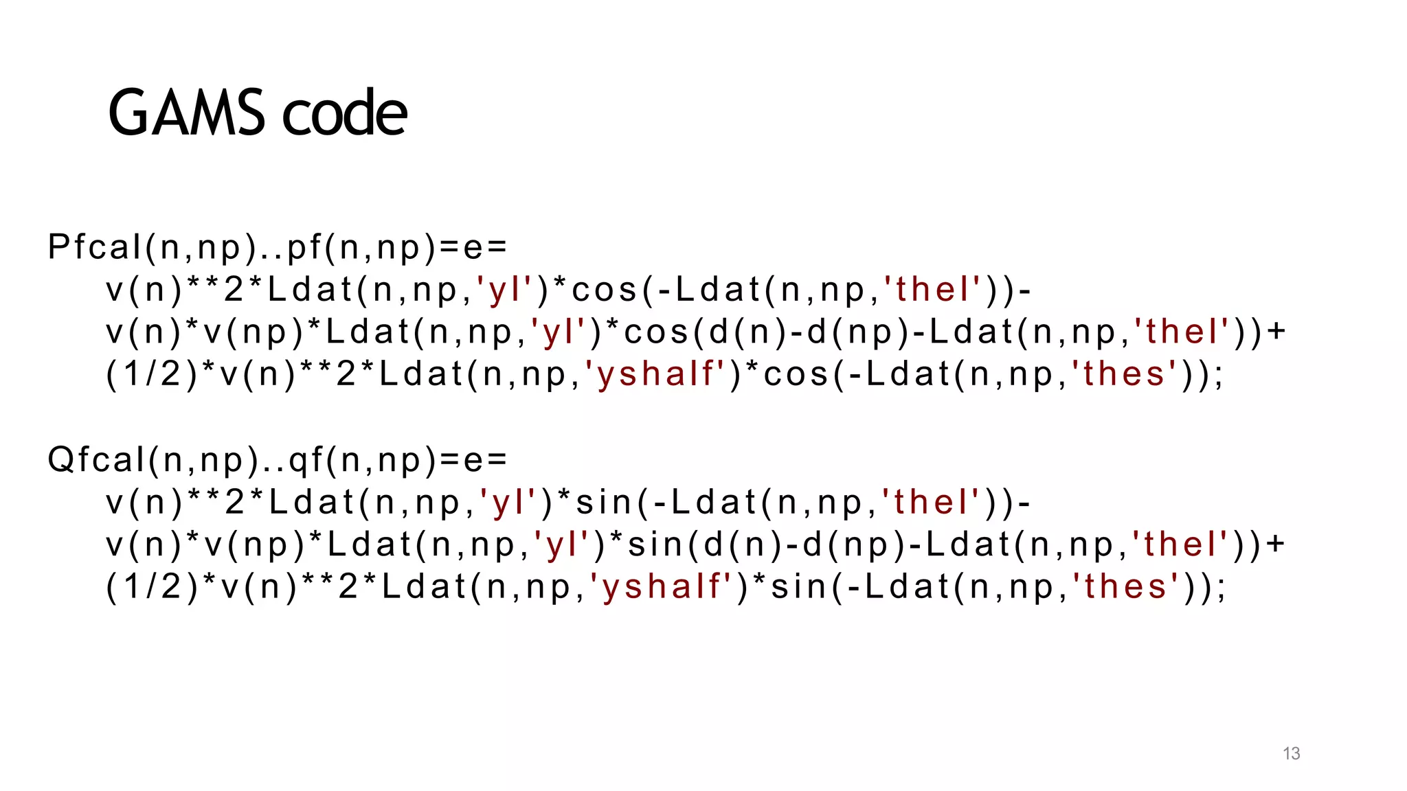 13
GAMS code
Pfcal(n,np)..pf(n,np)=e=
v(n)**2*Ldat(n,np, 'yl')*cos(-Ldat(n,np, 'thel'))-
v(n)*v(np)*Ldat(n,np, 'yl')*cos(d(n)-d(np)-Ldat(n,np,'thel'))+
(1/2)*v(n)**2*Ldat(n,np, 'yshalf')*cos(-Ldat(n,np,'thes'));
Qfcal(n,np)..qf(n,np)=e=
v( n) **2*Ldat ( n, np, 'yl' ) *sin( - Ldat ( n, np, 't hel' ) ) -
v(n)*v(np)*Ldat(n,np, 'yl')*sin(d(n)-d(np)-Ldat(n,np,'thel'))+
(1/2)*v(n)**2*Ldat(n,np, 'yshalf')*sin(-Ldat(n,np, 'thes'));
 