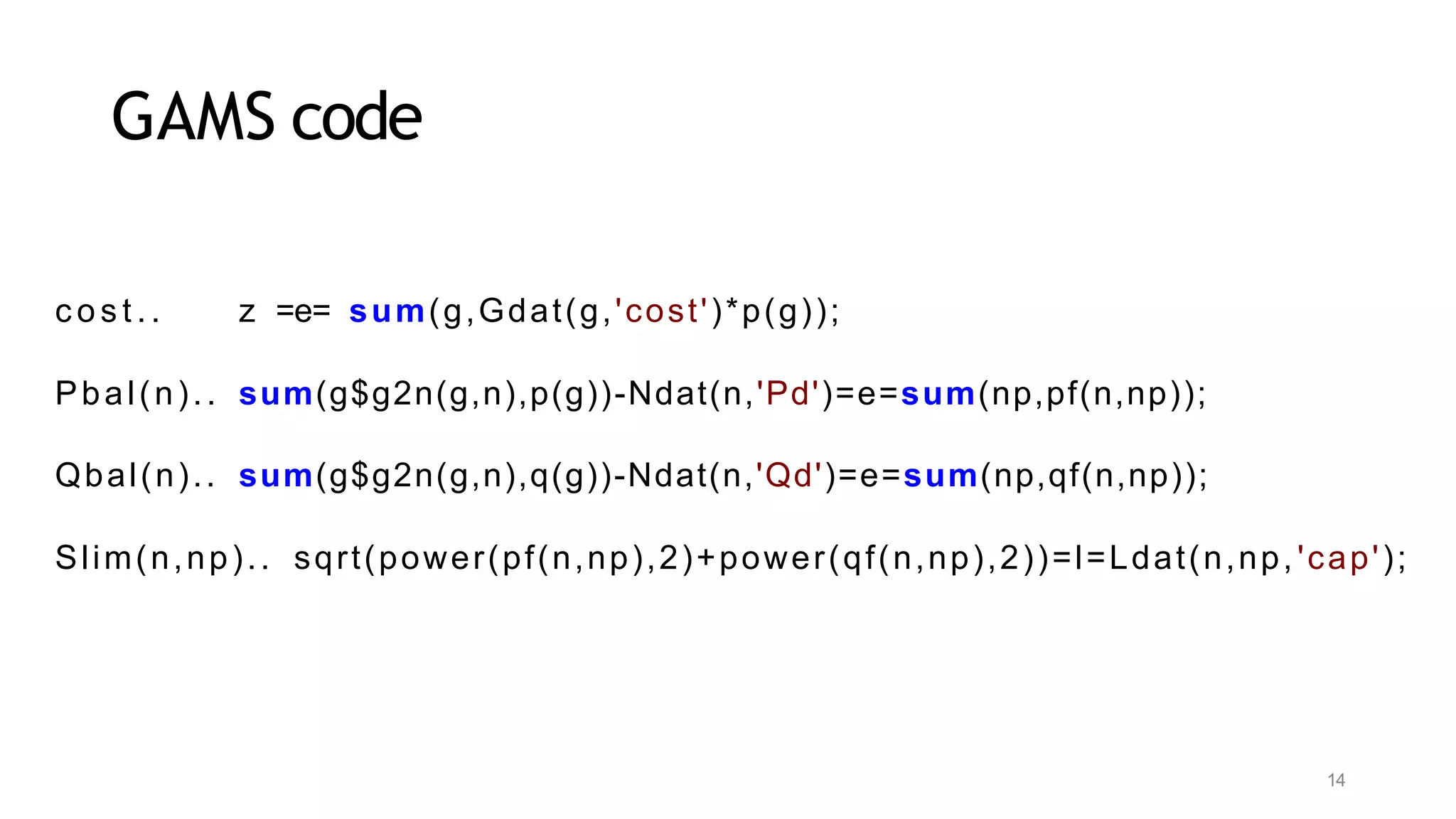 14
GAMS code
c o s t . . z =e= sum(g,Gdat(g,'cost')*p(g));
Pbal(n).. sum(g$g2n(g,n),p(g))-Ndat(n,'Pd')=e=sum(np,pf(n,np));
Qbal(n).. sum(g$g2n(g,n),q(g))-Ndat(n,'Qd')=e=sum(np,qf(n,np));
Slim(n,np).. sqrt(power(pf(n,np),2)+power(qf(n,np),2))=l=Ldat(n,np, 'cap');
 