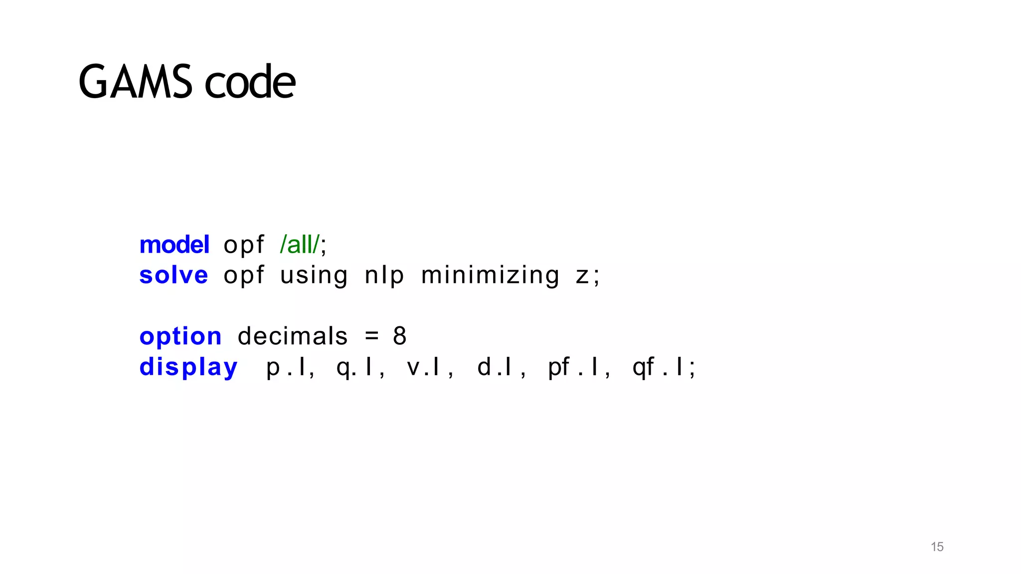15
GAMS code
model opf /all/;
solve opf using nlp minimizing z ;
option decimals = 8
display p . l, q. l , v.l , d .l , pf . l , qf . l ;
 