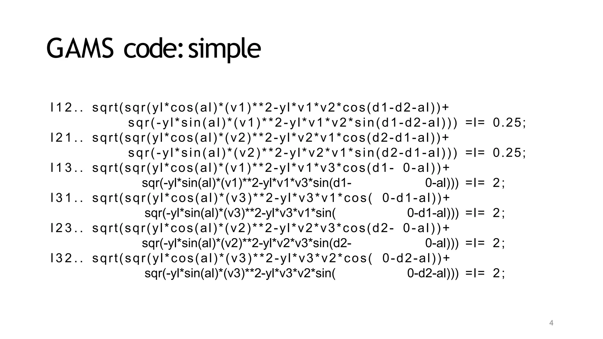 4
GAMS code:simple
l 1 2 . . sqrt(sqr(yl*cos(al)*(v1)**2-yl*v1*v2*cos(d1-d2-al))+
sqr(-yl*sin(al)*(v1)**2-yl*v1*v2*sin(d1-d2-al))) =l= 0.25;
l 2 1 . . sqrt(sqr(yl*cos(al)*(v2)**2-yl*v2*v1*cos(d2-d1-al))+
sqr(-yl*sin(al)*(v2)**2-yl*v2*v1*sin(d2-d1-al))) =l= 0.25;
l 1 3 . . sqrt(sqr(yl*cos(al)*(v1)**2-yl*v1*v3*cos(d1- 0-al))+
sqr(-yl*sin(al)*(v1)**2-yl*v1*v3*sin(d1- 0-al))) =l= 2;
l 3 1 . . sqrt(sqr(yl*cos(al)*(v3)**2-yl*v3*v1*cos( 0-d1-al))+
sqr(-yl*sin(al)*(v3)**2-yl*v3*v1*sin( 0-d1-al))) =l= 2;
l 2 3 . . sqrt(sqr(yl*cos(al)*(v2)**2-yl*v2*v3*cos(d2- 0-al))+
sqr(-yl*sin(al)*(v2)**2-yl*v2*v3*sin(d2- 0-al))) =l= 2;
l 3 2 . . sqrt(sqr(yl*cos(al)*(v3)**2-yl*v3*v2*cos( 0-d2-al))+
sqr(-yl*sin(al)*(v3)**2-yl*v3*v2*sin( 0-d2-al))) =l= 2;
 