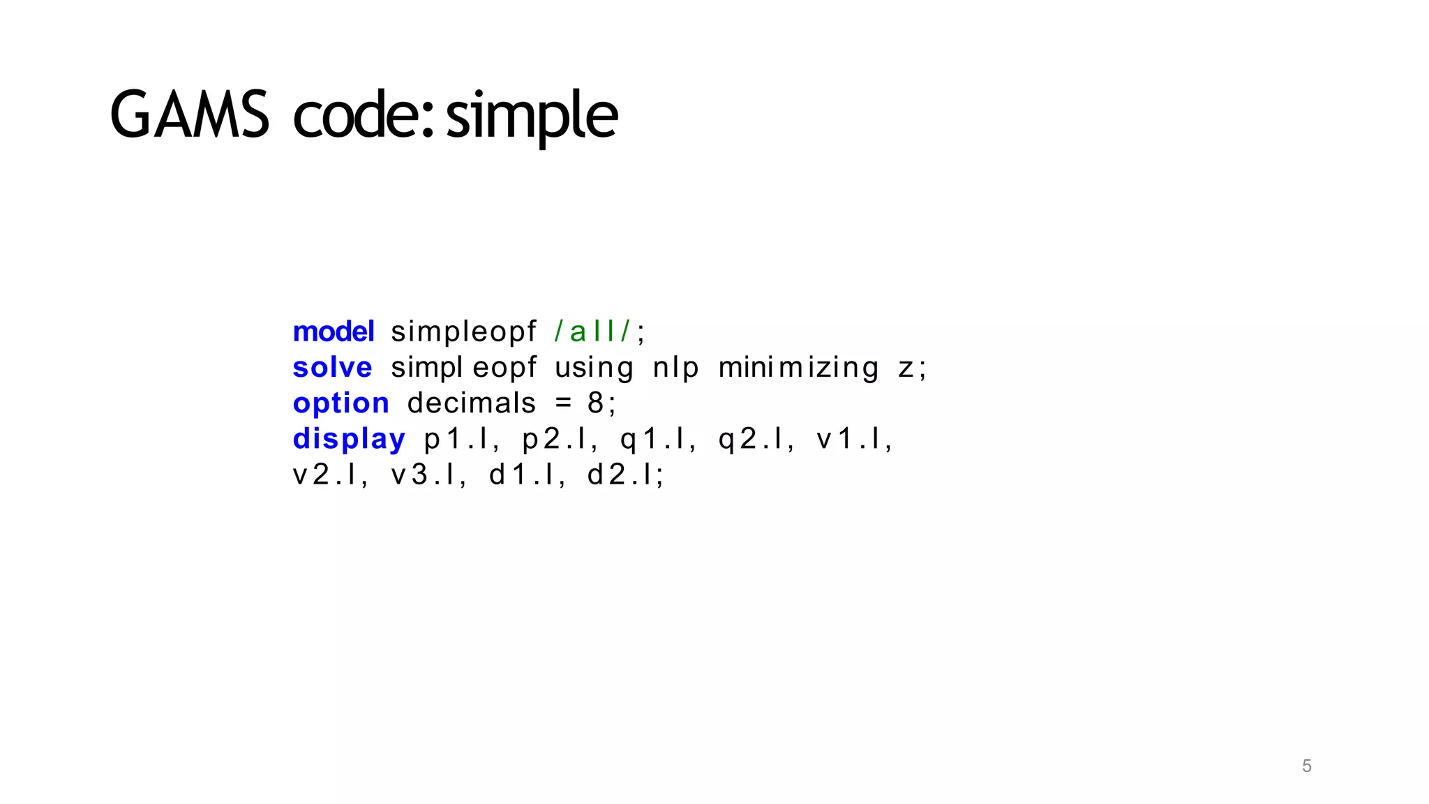 5
GAMS code:simple
model simpleopf / a l l / ;
solve simpl eopf using nlp mini m izing z ;
option decimals = 8;
display p 1 . l , p 2 . l , q 1 . l , q 2 . l , v 1 . l ,
v 2 . l , v 3 . l , d 1 . l , d 2 . l ;
 