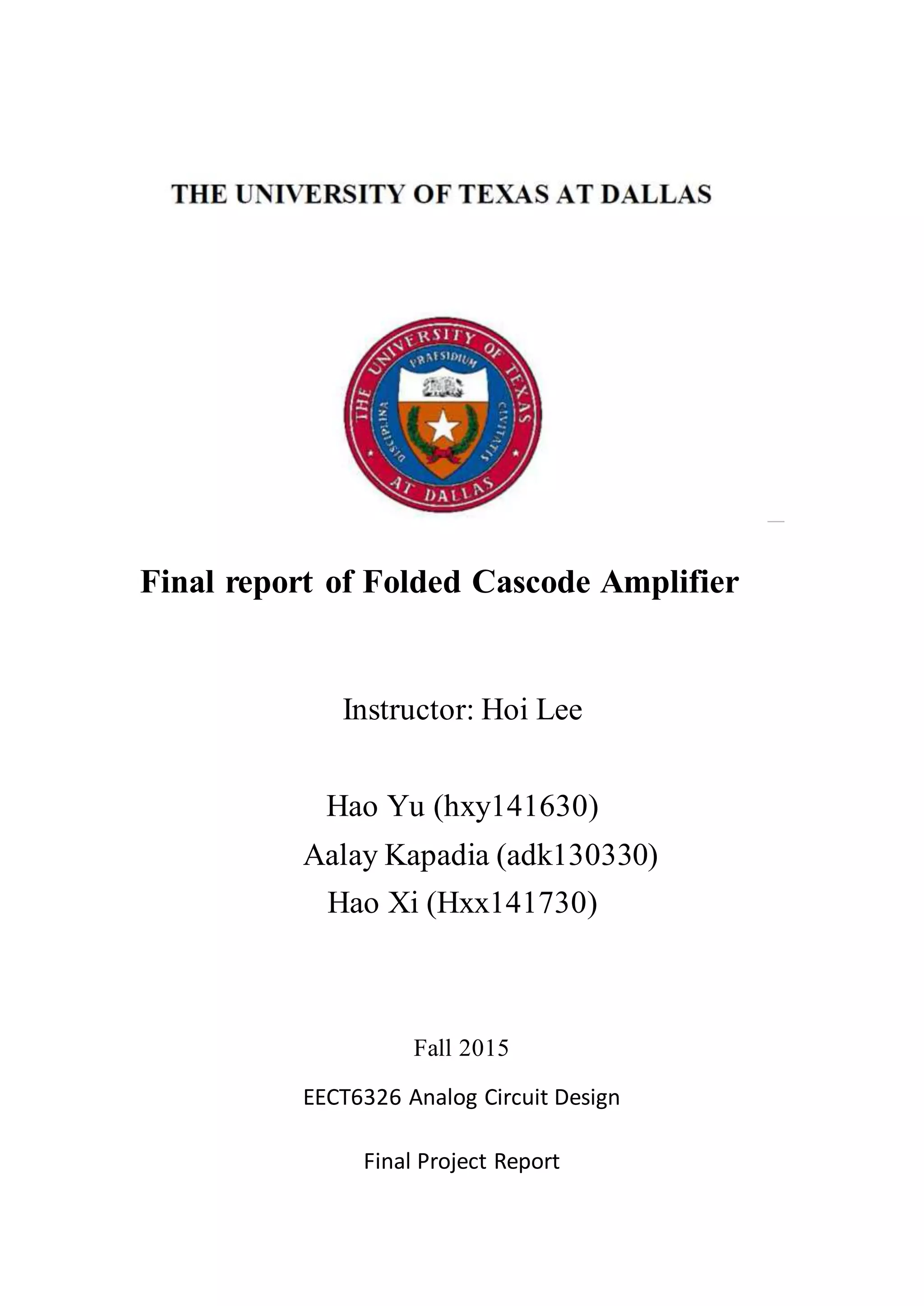 Final report of Folded Cascode Amplifier
Instructor: Hoi Lee
Hao Yu (hxy141630)
Aalay Kapadia (adk130330)
Hao Xi (Hxx141730)
Fall 2015
EECT6326 Analog Circuit Design
Final Project Report
 