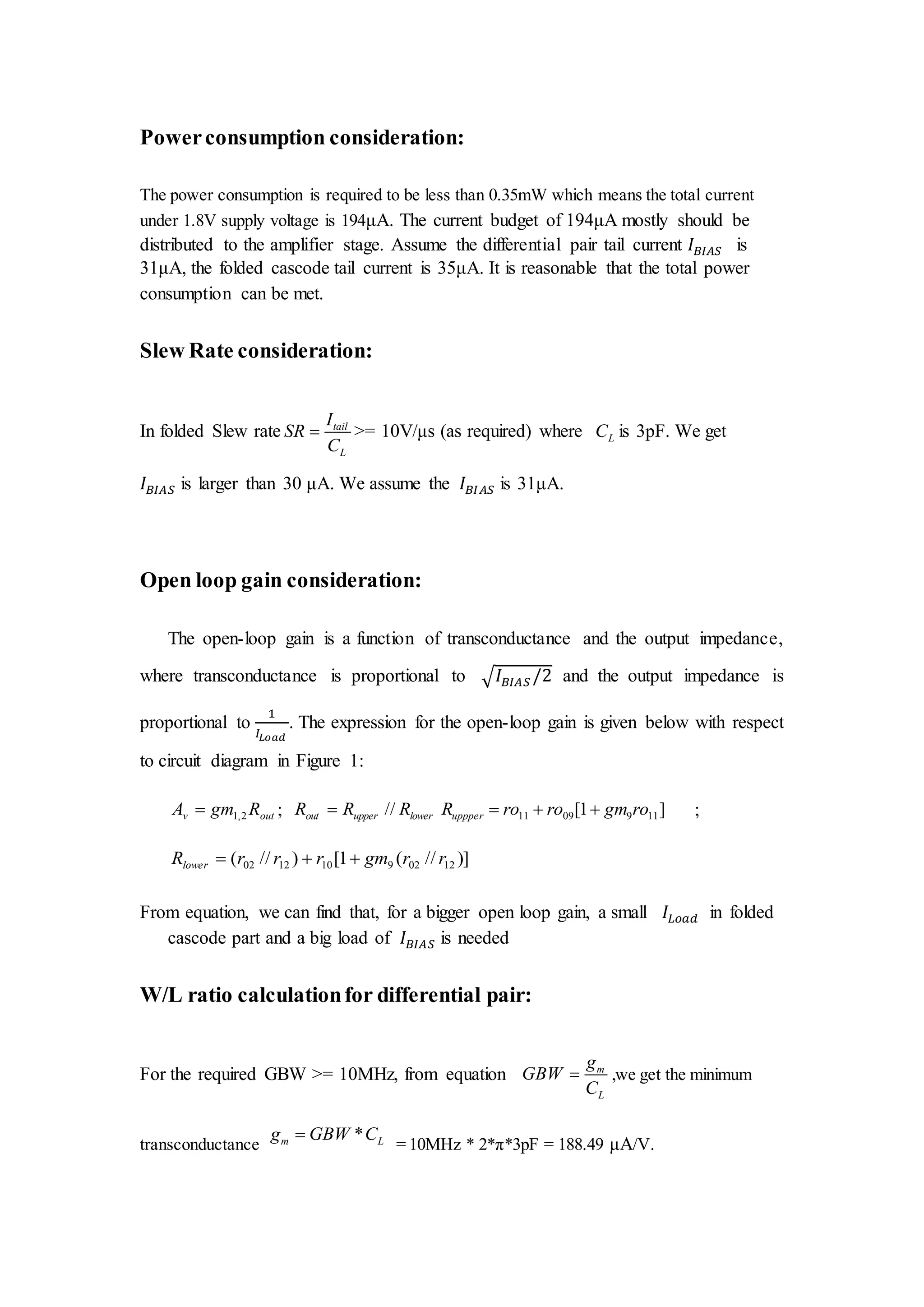 Powerconsumption consideration:
The power consumption is required to be less than 0.35mW which means the total current
under 1.8V supply voltage is 194μA. The current budget of 194μA mostly should be
distributed to the amplifier stage. Assume the differential pair tail current 𝐼 𝐵𝐼𝐴𝑆 is
31μA, the folded cascode tail current is 35μA. It is reasonable that the total power
consumption can be met.
Slew Rate consideration:
In folded Slew rate tail
L
I
SR
C
 >= 10V/μs (as required) where LC is 3pF. We get
𝐼 𝐵𝐼𝐴𝑆 is larger than 30 μA. We assume the 𝐼 𝐵𝐼𝐴𝑆 is 31μA.
Open loop gain consideration:
The open-loop gain is a function of transconductance and the output impedance,
where transconductance is proportional to √ 𝐼 𝐵𝐼𝐴𝑆 /2 and the output impedance is
proportional to
1
𝐼𝐿𝑜𝑎𝑑
. The expression for the open-loop gain is given below with respect
to circuit diagram in Figure 1:
outv RgmA 2,1 ; lowerupperout RRR // ]1[ 1190911 rogmroroRuppper  ;
)]//(1[)//( 12029101202 rrgmrrrRlower 
From equation, we can find that, for a bigger open loop gain, a small 𝐼𝐿𝑜𝑎𝑑 in folded
cascode part and a big load of 𝐼 𝐵𝐼𝐴𝑆 is needed
W/L ratio calculationfor differential pair:
For the required GBW >= 10MHz, from equation m
L
g
GBW
C
 ,we get the minimum
transconductance
*m Lg GBW C
= 10MHz * 2*π*3pF = 188.49 μA/V.
 