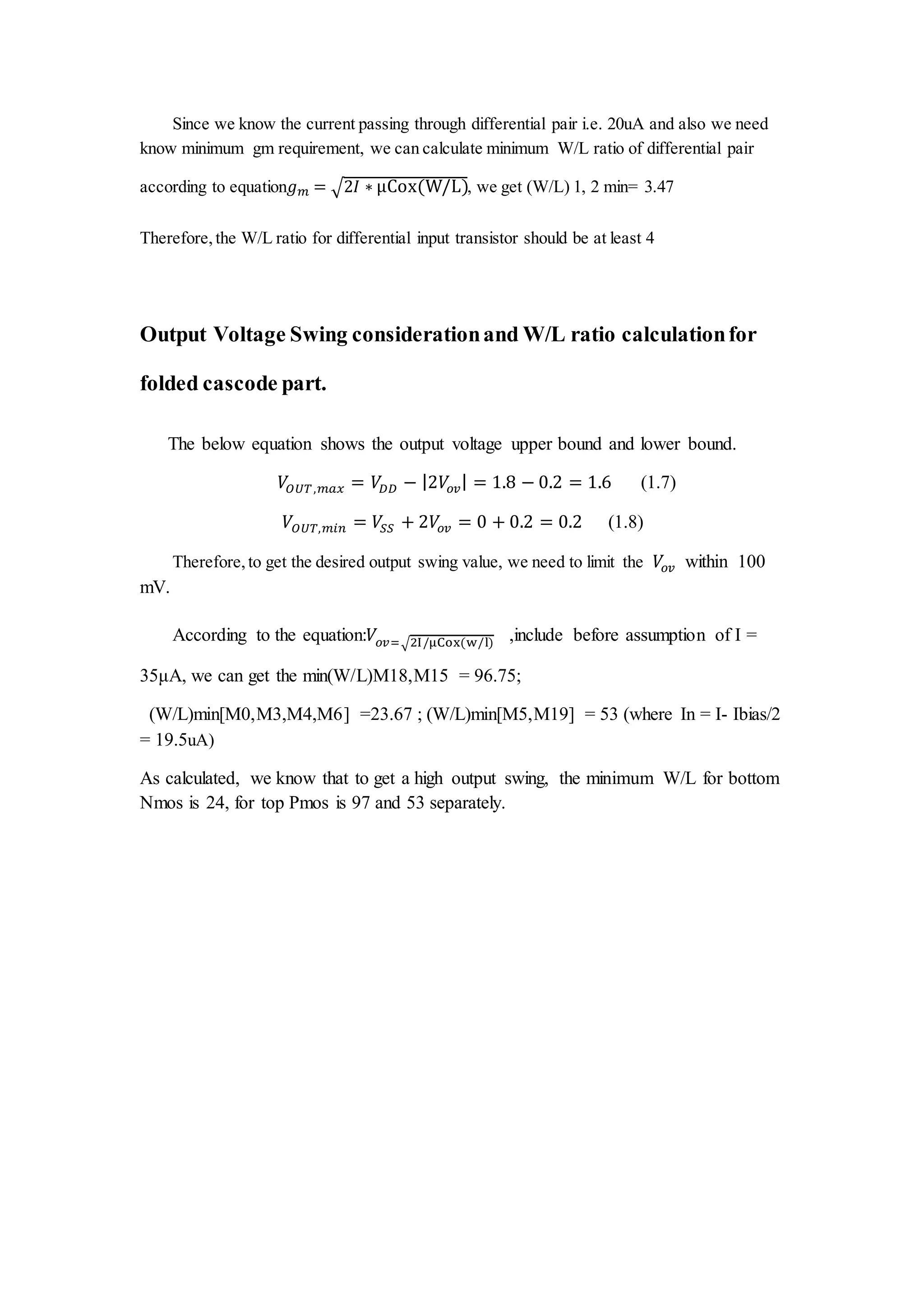 Since we know the current passing through differential pair i.e. 20uA and also we need
know minimum gm requirement, we can calculate minimum W/L ratio of differential pair
according to equation𝑔 𝑚 = √2𝐼 ∗ μCox(W/L), we get (W/L) 1, 2 min= 3.47
Therefore,the W/L ratio for differential input transistor should be at least 4
Output Voltage Swing considerationand W/L ratio calculationfor
folded cascode part.
The below equation shows the output voltage upper bound and lower bound.
𝑉𝑂𝑈𝑇,𝑚𝑎𝑥 = 𝑉𝐷𝐷 − |2𝑉𝑜𝑣| = 1.8 − 0.2 = 1.6 (1.7)
𝑉𝑂𝑈𝑇,𝑚𝑖𝑛 = 𝑉𝑆𝑆 + 2𝑉𝑜𝑣 = 0 + 0.2 = 0.2 (1.8)
Therefore,to get the desired output swing value, we need to limit the 𝑉𝑜𝑣 within 100
mV.
According to the equation:𝑉𝑜𝑣=√2I/μCox(w/l) ,include before assumption of I =
35μA, we can get the min(W/L)M18,M15 = 96.75;
(W/L)min[M0,M3,M4,M6] =23.67 ; (W/L)min[M5,M19] = 53 (where In = I- Ibias/2
= 19.5uA)
As calculated, we know that to get a high output swing, the minimum W/L for bottom
Nmos is 24, for top Pmos is 97 and 53 separately.
 
