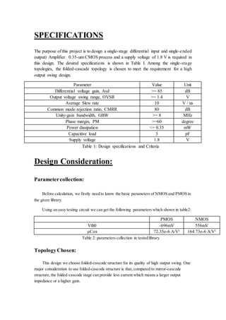SPECIFICATIONS
The purpose of this project is to design a single-stage differential input and single-ended
output) Amplifier. 0.35-um CMOS process and a supply voltage of 1.8 V is required in
this design. The desired specifications is shown in Table I. Among the single-stage
topologies, the folded-cascade topology is chosen to meet the requirement for a high
output swing design.
Parameter Value Unit
Differential voltage gain, Avd >= 85 dB
Output voltage swing range, OVSR >= 1.4 V
Average Slew rate 10 V / us
Common mode rejection ratio, CMRR 80 dB
Unity-gain bandwidth, GBW >= 8 MHz
Phase margin, PM >=60 degree
Power dissipation <= 0.35 mW
Capacitive load 3 pF
Supply voltage 1.8 V
Table 1: Design specifications and Criteria
Design Consideration:
Parametercollection:
Before calculation, we firstly need to know the basic parameters of NMOS and PMOS in
the given library.
Using an easy testing circuit we can get the following parameters which shown in table2:
PMOS NMOS
Vth0 -696mV 556mV
μCox 72.35e-6 A/V2
164.73e-6 A/V2
Table 2: parameters collection in tested library
TopologyChosen:
This design we choose folded-cascode structure for its quality of high output swing. One
major consideration to use folded-cascode structure is that, compared to mirror-cascode
structure, the folded cascode stage can provide less current which means a larger output
impedance or a higher gain.
 