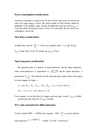 Powerconsumption consideration:
The power consumption is required to be less than 0.35mW which means the total current
under 1.8V supply voltage is 194μA. The current budget of 194μA mostly should be
distributed to the amplifier stage. Assume the differential pair tail current 𝐼 𝐵𝐼𝐴𝑆 is
31μA, the folded cascode tail current is 35μA. It is reasonable that the total power
consumption can be met.
Slew Rate consideration:
In folded Slew rate tail
L
I
SR
C
 >= 10V/μs (as required) where LC is 3pF. We get
𝐼 𝐵𝐼𝐴𝑆 is larger than 30 μA. We assume the 𝐼 𝐵𝐼𝐴𝑆 is 31μA.
Open loop gain consideration:
The open-loop gain is a function of transconductance and the output impedance,
where transconductance is proportional to √ 𝐼 𝐵𝐼𝐴𝑆 /2 and the output impedance is
proportional to
1
𝐼𝐿𝑜𝑎𝑑
. The expression for the open-loop gain is given below with respect
to circuit diagram in Figure 1:
outv RgmA 2,1 ; lowerupperout RRR // ]1[ 1190911 rogmroroRuppper  ;
)]//(1[)//( 12029101202 rrgmrrrRlower 
From equation, we can find that, for a bigger open loop gain, a small 𝐼𝐿𝑜𝑎𝑑 in folded
cascode part and a big load of 𝐼 𝐵𝐼𝐴𝑆 is needed
W/L ratio calculationfor differential pair:
For the required GBW >= 10MHz, from equation m
L
g
GBW
C
 ,we get the minimum
transconductance
*m Lg GBW C
= 10MHz * 2*π*3pF = 188.49 μA/V.
 