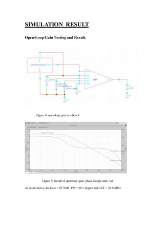 SIMULATION RESULT
Open-Loop Gain Testing and Result.
Figure 4: open-loop gain test bench
Figure 5: Result of open loop gain, phase margin and UGF
As result shows, the Gain = 85.76dB, PM = 60.1 degree and UGF = 22.84MHz
 