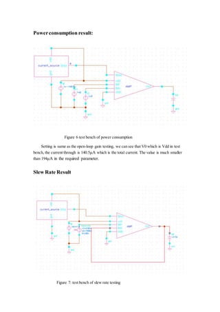 Powerconsumption result:
Figure 6 test bench of power consumption
Setting is same as the open-loop gain testing, we can see that V0 which is Vdd in test
bench, the current through is 140.5μA which is the total current. The value is much smaller
than 194μA in the required parameter.
Slew Rate Result
Figure 7: test bench of slew rate testing
 