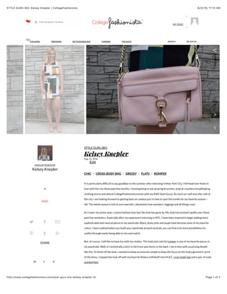 8/31/16, 11:13 AMSTYLE GURU BIO: Kelsey Knepler | CollegeFashionista
Page 1 of 2http://www.collegefashionista.com/style-guru-bio-kelsey-knepler-4/
14 1 0
@KELSEYKNEPLER
Kelsey Knepler
1
RAD
SHARE
CHIC | CROSS-BODY BAG | DRESSY | FLATS | ROMPER
STYLE GURU BIO
Kelsey Knepler
Aug. 31, 2016
Edit
It is particularly difﬁcult to say goodbye to this summer after interning in New York City. I fell head over heels in
love with the city these past few months. I loved getting to eat amazing brunches, shop at countless breathtaking
clothing stores and attend CollegeFashionista events with my RAD Style Gurus. As much as I will miss the rush of
the city, I am looking forward to getting back on campus just in time to spot the trends for my favorite season—
fall. The whole season is full of such warmth; I absolutely love sweaters, leggings and all things cozy!
As I enter my senior year, I cannot believe how fast the time has gone by. My style has evolved rapidly over these
past few semesters. Especially after my experience interning in NYC, I have been inspired to begin adding more
sophisticated and neutral pieces to my wardrobe. Black, dusty pink and taupe have become some of my favorite
colors. I have realized when you build your wardrobe around neutrals, you can ﬁnd a lot more possibilities for
outﬁts through easily being able to mix and match.
But, of course, I still like to have fun with my clothes. This bold and colorful romper is one of my favorite pieces in
my wardrobe. Well, it’s technically a skirt in the front and shorts in the back. I am in love with surprising details
like this. To ﬁnish off the look, I wanted to keep accessories simple to keep the focus on the funky geometric print
of the dress. I topped the look off with my favorite Rebecca Minkoff mini M.A.C. cross-body bag and a pair of nude
pointed ﬂats.
Style Guru
SHARETHIS
2
4
COLUMNS TRENDING #STYLEGURULOVE CAREERS THE GUYS BE SOCIALSEARCH
MY FEED
TYPE OR SELECT SCHOOL
 