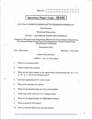 Question Paper Code : 20450
·-B.E./B.Tech. DEGREE EXAMINATION, NOVEMBER/DECEMBER 2018.
Third Semester
~Mechanical Engineering
EE 6351- ELECTRICAL DRIVES AND CONTROLS
(Common to Manufacturing Engineering, Mechanical and AutQntation Engineering,
Petrochemical Engineering, Production Engineering, Chemical Engineering,
Petrochemical Technology).
(Regulations 2013)
Time : Three hours Maximum : 100 marks
Answer ALL questions.
PART A- (10 x 2 =20 marks)
1. What is an electrical drive?
2. Define cooling timeconstarit..
3. What are the three regions in thespeed torque characteristics·(for (0 <: s < 1),
(s < 0), (1 < s < 2)) of an induction motor?
4. List some application of D.C. series motor.
5. ·Wha~ is the necessity of a starter?
6. What are the disadvantages of a three point starter?
-
·7. Define time-ratio control in a D.C. Ghopper circuit.
8. What are the diFcidvantages ofa field control method?........ _
9. What is meant by V/F control?
10.. What is meant by Slip-Power recovery system?
BIBIN.C / ASSOCIATE PROFESSOR / MECHANICAL ENGINEERING / RMK COLLEGE OF ENGINEERING AND TECHNOLOGY 1
 