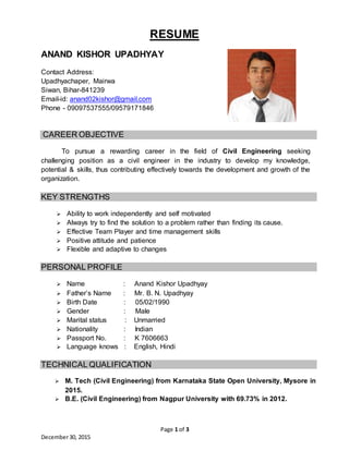Page 1 of 3
December30, 2015
RESUME
ANAND KISHOR UPADHYAY
Contact Address:
Upadhyachaper, Mairwa
Siwan, Bihar-841239
Email-id: anand02kishor@gmail.com
Phone - 09097537555/09579171846
CAREER OBJECTIVE
To pursue a rewarding career in the field of Civil Engineering seeking
challenging position as a civil engineer in the industry to develop my knowledge,
potential & skills, thus contributing effectively towards the development and growth of the
organization.
KEY STRENGTHS
 Ability to work independently and self motivated
 Always try to find the solution to a problem rather than finding its cause.
 Effective Team Player and time management skills
 Positive attitude and patience
 Flexible and adaptive to changes
PERSONAL PROFILE
 Name : Anand Kishor Upadhyay
 Father’s Name : Mr. B. N. Upadhyay
 Birth Date : 05/02/1990
 Gender : Male
 Marital status : Unmarried
 Nationality : Indian
 Passport No. : K 7606663
 Language knows : English, Hindi
TECHNICAL QUALIFICATION
 M. Tech (Civil Engineering) from Karnataka State Open University, Mysore in
2015.
 B.E. (Civil Engineering) from Nagpur University with 69.73% in 2012.
 