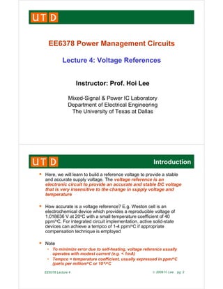 EE6378 Power Management Circuits
EE6378 Power Management Circuits
Lecture 4: Voltage References
g
I t t P f H i L
Instructor: Prof. Hoi Lee
Mixed-Signal & Power IC Laboratory
Mixed Signal & Power IC Laboratory
Department of Electrical Engineering
The University of Texas at Dallas
Introduction
ƒ Here, we will learn to build a reference voltage to provide a stable
and accurate supply voltage. The voltage reference is an
electronic circuit to provide an accurate and stable DC voltage
that is very insensitive to the change in supply voltage and
that is very insensitive to the change in supply voltage and
temperature
ƒ How accurate is a voltage reference? E.g. Weston cell is an
How accurate is a voltage reference? E.g. Weston cell is an
electrochemical device which provides a reproducible voltage of
1.018636 V at 20oC with a small temperature coefficient of 40
ppm/oC. For integrated circuit implementation, active solid-state
de ices can achie e a tempco of 1 4 ppm/oC if appropriate
devices can achieve a tempco of 1-4 ppm/oC if appropriate
compensation technique is employed
ƒ Note
ƒ Note
• To minimize error due to self-heating, voltage reference usually
operates with modest current (e.g. < 1mA)
• Tempco = temperature coefficient, usually expressed in ppm/oC
EE6378 Lecture 4 © 2009 H. Lee pg. 2
p p , y p pp
(parts per million/oC or 10-6/oC
 