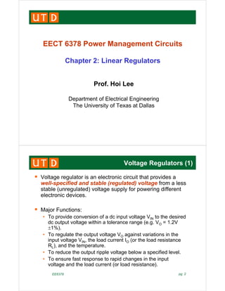 EECT 6378 Power Management Circuits
EECT 6378 Power Management Circuits
Chapter 2: Linear Regulators
p g
P f H i L
Prof. Hoi Lee
Department of Electrical Engineering
Department of Electrical Engineering
The University of Texas at Dallas
Voltage Regulators (1)
Voltage regulator is an electronic circuit that provides a
well-specified and stable (regulated) voltage from a less
stable (unregulated) voltage supply for powering different
( g ) g pp y p g
electronic devices.
Major Functions:
Major Functions:
• To provide conversion of a dc input voltage VIN to the desired
dc output voltage within a tolerance range (e.g. VO = 1.2V
1%)
1%).
• To regulate the output voltage VO against variations in the
input voltage VIN, the load current IO (or the load resistance
R ) and the temperature
RL), and the temperature.
• To reduce the output ripple voltage below a specified level.
• To ensure fast response to rapid changes in the input
lt d th l d t ( l d i t )
EE6378 pg. 2
voltage and the load current (or load resistance).
 