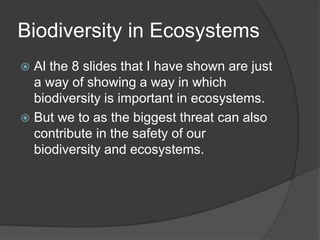 Biodiversity in Ecosystems
 Al the 8 slides that I have shown are just
a way of showing a way in which
biodiversity is important in ecosystems.
 But we to as the biggest threat can also
contribute in the safety of our
biodiversity and ecosystems.
 