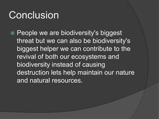 Conclusion
 People we are biodiversity's biggest
threat but we can also be biodiversity's
biggest helper we can contribute to the
revival of both our ecosystems and
biodiversity instead of causing
destruction lets help maintain our nature
and natural resources.
 