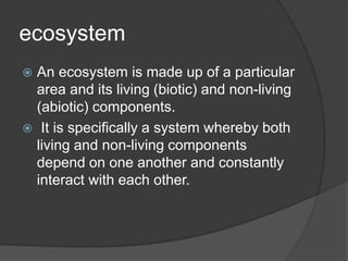 ecosystem
 An ecosystem is made up of a particular
area and its living (biotic) and non-living
(abiotic) components.
 It is specifically a system whereby both
living and non-living components
depend on one another and constantly
interact with each other.
 