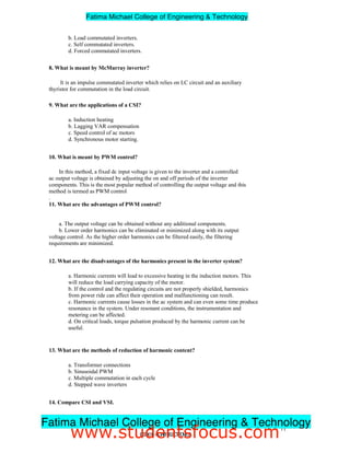 b. Load commutated inverters.
c. Self commutated inverters.
d. Forced commutated inverters.
8. What is meant by McMurray inverter?
It is an impulse commutated inverter which relies on LC circuit and an auxiliary
thyristor for commutation in the load circuit.
9. What are the applications of a CSI?
a. Induction heating
b. Lagging VAR compensation
c. Speed control of ac motors
d. Synchronous motor starting.
10. What is meant by PWM control?
In this method, a fixed dc input voltage is given to the inverter and a controlled
ac output voltage is obtained by adjusting the on and off periods of the inverter
components. This is the most popular method of controlling the output voltage and this
method is termed as PWM control
.
11. What are the advantages of PWM control?
a. The output voltage can be obtained without any additional components.
b. Lower order harmonics can be eliminated or minimized along with its output
voltage control. As the higher order harmonics can be filtered easily, the filtering
requirements are minimized.
12. What are the disadvantages of the harmonics present in the inverter system?
a. Harmonic currents will lead to excessive heating in the induction motors. This
will reduce the load carrying capacity of the motor.
b. If the control and the regulating circuits are not properly shielded, harmonics
from power ride can affect their operation and malfunctioning can result.
c. Harmonic currents cause losses in the ac system and can even some time produce
resonance in the system. Under resonant conditions, the instrumentation and
metering can be affected.
d. On critical loads, torque pulsation produced by the harmonic current can be
useful.
13. What are the methods of reduction of harmonic content?
a. Transformer connections
b. Sinusoidal PWM
c. Multiple commutation in each cycle
d. Stepped wave inverters
14. Compare CSI and VSI.
S. No. VSI CSI
11
EE2301–POWERELECTRONICS
Fatima Michael College of Engineering  Technology
Fatima Michael College of Engineering  Technology
www.studentsfocus.com
 