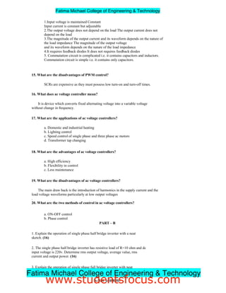 1.Input voltage is maintained Constant
Input current is constant but adjustable
2.The output voltage does not depend on the load The output current does not
depend on the load
3.The magnitude of the output current and its waveform depends on the nature of
the load impedance The magnitude of the output voltage
and its waveform depends on the nature of the load impedance
4.It requires feedback diodes It does not requires feedback diodes
5. Commutation circuit is complicated i.e. it contains capacitors and inductors.
Commutation circuit is simple i.e. it contains only capacitors.
15. What are the disadvantages of PWM control?
SCRs are expensive as they must possess low turn-on and turn-off times.
16. What does ac voltage controller mean?
It is device which converts fixed alternating voltage into a variable voltage
without change in frequency.
17. What are the applications of ac voltage controllers?
a. Domestic and industrial heating
b. Lighting control
c. Speed control of single phase and three phase ac motors
d. Transformer tap changing
18. What are the advantages of ac voltage controllers?
a. High efficiency
b. Flexibility in control
c. Less maintenance
19. What are the disadvantages of ac voltage controllers?
The main draw back is the introduction of harmonics in the supply current and the
load voltage waveforms particularly at low output voltages
.
20. What are the two methods of control in ac voltage controllers?
a. ON-OFF control
b. Phase control
PART – B
1. Explain the operation of single phase half bridge inverter with a neat
sketch. (16)
2. The single phase half bridge inverter has resistive load of R=10 ohm and dc
input voltage is 220v. Determine rms output voltage, average value, rms
current and output power. (16)
3. Explain the operation of single phase full bridge inverter with neat
sketch. (16)
3ndYEAR/ 5thSEMESTER
Fatima Michael College of Engineering  Technology
Fatima Michael College of Engineering  Technology
www.studentsfocus.com
 
