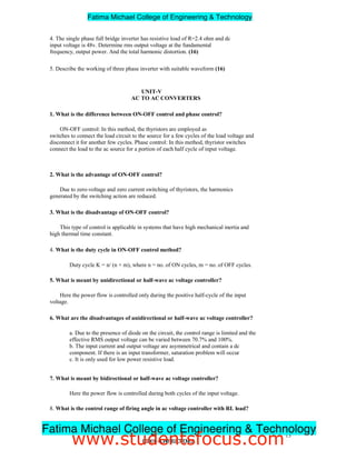 4. The single phase full bridge inverter has resistive load of R=2.4 ohm and dc
input voltage is 48v. Determine rms output voltage at the fundamental
frequency, output power. And the total harmonic distortion. (16)
5. Describe the working of three phase inverter with suitable waveform (16)
UNIT-V
AC TO AC CONVERTERS
1. What is the difference between ON-OFF control and phase control?
ON-OFF control: In this method, the thyristors are employed as
switches to connect the load circuit to the source for a few cycles of the load voltage and
disconnect it for another few cycles. Phase control: In this method, thyristor switches
connect the load to the ac source for a portion of each half cycle of input voltage.
2. What is the advantage of ON-OFF control?
Due to zero-voltage and zero current switching of thyristors, the harmonics
generated by the switching action are reduced.
3. What is the disadvantage of ON-OFF control?
This type of control is applicable in systems that have high mechanical inertia and
high thermal time constant.
4. What is the duty cycle in ON-OFF control method?
Duty cycle K = n/ (n + m), where n = no. of ON cycles, m = no. of OFF cycles.
5. What is meant by unidirectional or half-wave ac voltage controller?
Here the power flow is controlled only during the positive half-cycle of the input
voltage.
6. What are the disadvantages of unidirectional or half-wave ac voltage controller?
a. Due to the presence of diode on the circuit, the control range is limited and the
effective RMS output voltage can be varied between 70.7% and 100%.
b. The input current and output voltage are asymmetrical and contain a dc
component. If there is an input transformer, saturation problem will occur
c. It is only used for low power resistive load.
7. What is meant by bidirectional or half-wave ac voltage controller?
Here the power flow is controlled during both cycles of the input voltage.
8. What is the control range of firing angle in ac voltage controller with RL load?
The control range is F  a 180°, where F = load power factor angle.
13
EE2301–POWERELECTRONICS
Fatima Michael College of Engineering  Technology
Fatima Michael College of Engineering  Technology
www.studentsfocus.com
 