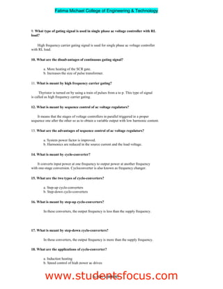 9. What type of gating signal is used in single phase ac voltage controller with RL
load?
High frequency carrier gating signal is used for single phase ac voltage controller
with RL load.
10. What are the disadvantages of continuous gating signal?
a. More heating of the SCR gate.
b. Increases the size of pulse transformer.
11. What is meant by high frequency carrier gating?
Thyristor is turned on by using a train of pulses from a to p. This type of signal
is called as high frequency carrier gating.
12. What is meant by sequence control of ac voltage regulators?
It means that the stages of voltage controllers in parallel triggered in a proper
sequence one after the other so as to obtain a variable output with low harmonic content.
13. What are the advantages of sequence control of ac voltage regulators?
a. System power factor is improved.
b. Harmonics are reduced in the source current and the load voltage.
14. What is meant by cyclo-converter?
It converts input power at one frequency to output power at another frequency
with one-stage conversion. Cycloconverter is also known as frequency changer.
15. What are the two types of cyclo-converters?
a. Step-up cyclo-converters
b. Step-down cyclo-converters
16. What is meant by step-up cyclo-converters?
In these converters, the output frequency is less than the supply frequency.
17. What is meant by step-down cyclo-converters?
In these converters, the output frequency is more than the supply frequency.
18. What are the applications of cyclo-converter?
a. Induction heating
b. Speed control of high power ac drives
c. Static VAR generation
3ndYEAR/ 5thSEMESTER
Fatima Michael College of Engineering  Technology
Fatima Michael College of Engineering  Technology
www.studentsfocus.com
 